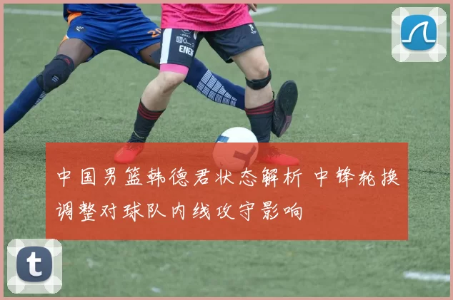 中国男篮韩德君状态解析 中锋轮换调整对球队内线攻守影响