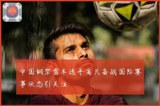 中国钢架雪车选手高凡备战国际赛事状态引关注