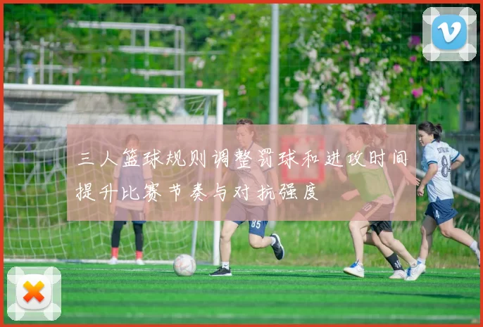 三人篮球规则调整罚球和进攻时间提升比赛节奏与对抗强度