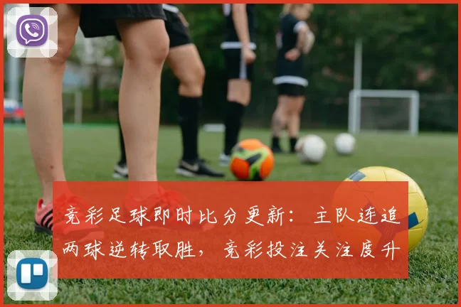 竞彩足球即时比分更新：主队连追两球逆转取胜，竞彩投注关注度升温