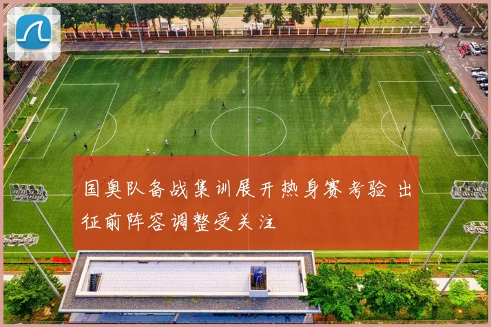 国奥队备战集训展开热身赛考验 出征前阵容调整受关注
