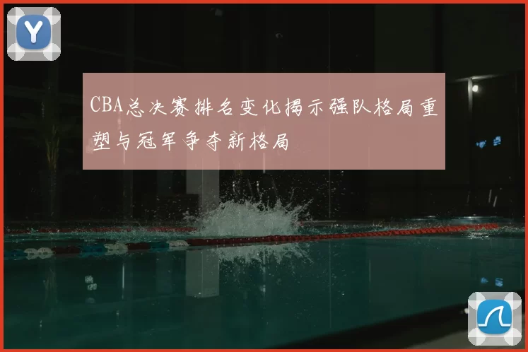CBA总决赛排名变化揭示强队格局重塑与冠军争夺新格局