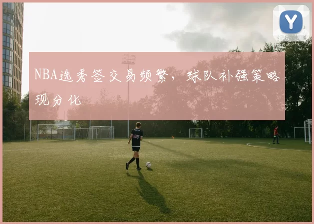 NBA选秀签交易频繁,球队补强策略现分化
