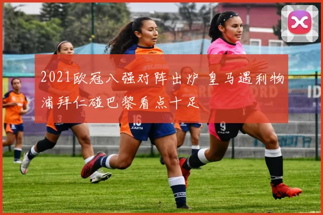 2021欧冠八强对阵出炉 皇马遇利物浦拜仁碰巴黎看点十足