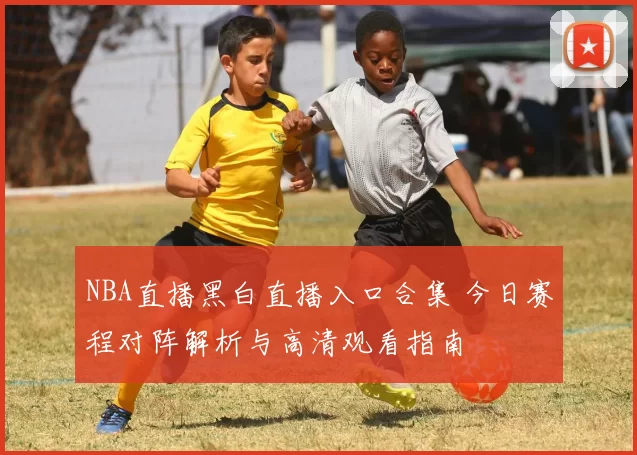 NBA直播黑白直播入口合集 今日赛程对阵解析与高清观看指南