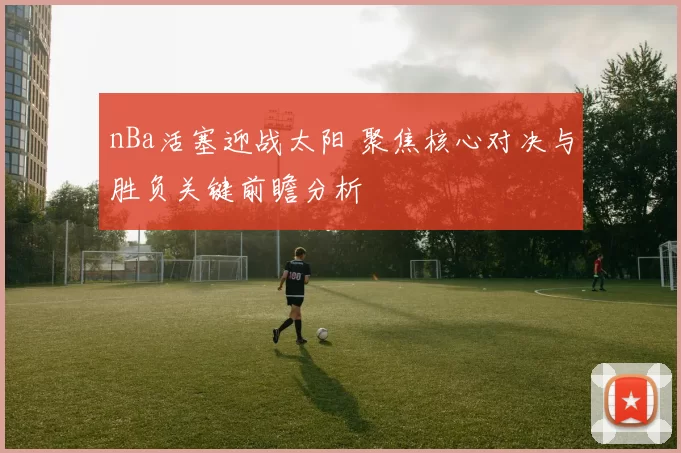 nBa活塞迎战太阳 聚焦核心对决与胜负关键前瞻分析