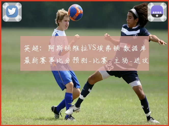 英超:阿斯顿维拉VS埃弗顿 数据库最新赛事比分预测_比赛_主场_进攻