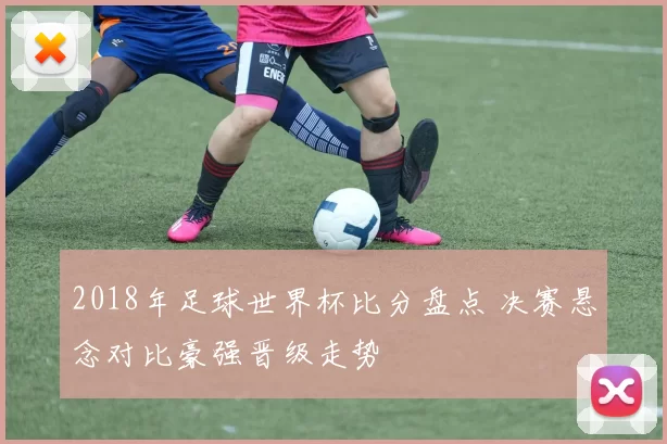 2018年足球世界杯比分盘点 决赛悬念对比豪强晋级走势