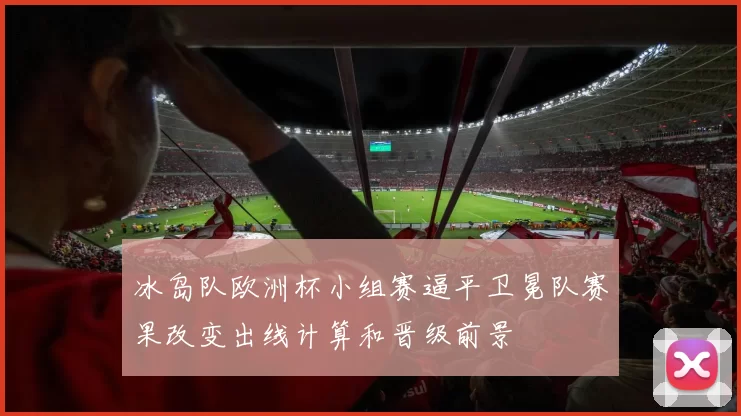 冰岛队欧洲杯小组赛逼平卫冕队赛果改变出线计算和晋级前景