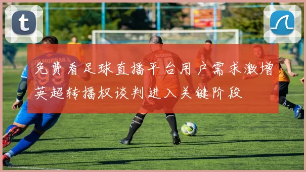 免费看足球直播平台用户需求激增英超转播权谈判进入关键阶段