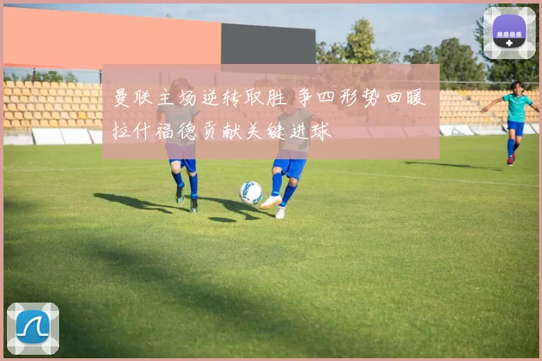 曼联主场逆转取胜 争四形势回暖 拉什福德贡献关键进球