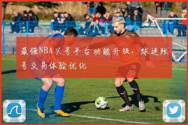 最强NBA买号平台功能升级,球迷账号交易体验优化
