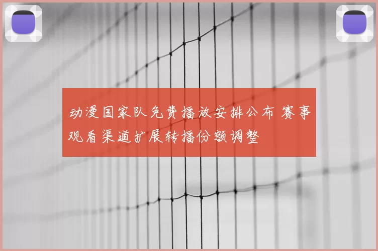 动漫国家队免费播放安排公布 赛事观看渠道扩展转播份额调整