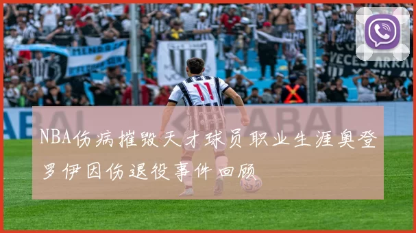NBA伤病摧毁天才球员职业生涯奥登罗伊因伤退役事件回顾