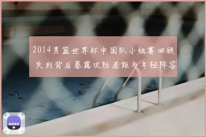 2014男篮世界杯中国队小组赛回顾 失利背后暴露攻防差距与年轻阵容短板