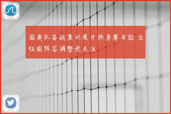 国奥队备战集训展开热身赛考验 出征前阵容调整受关注