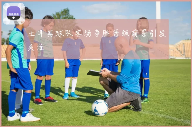 土耳其球队客场争胜晋级前景引发关注