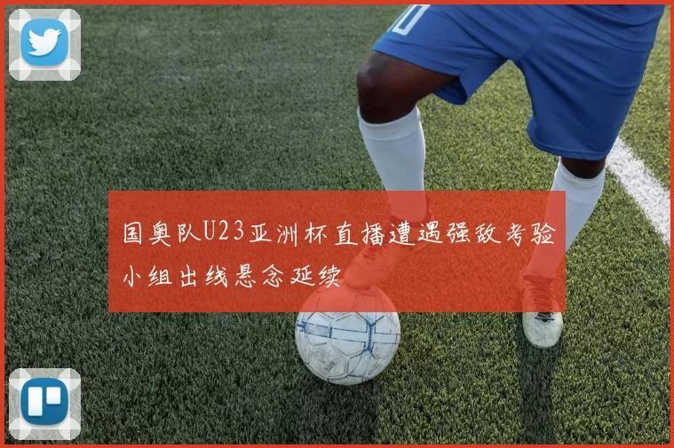 国奥队U23亚洲杯直播遭遇强敌考验小组出线悬念延续