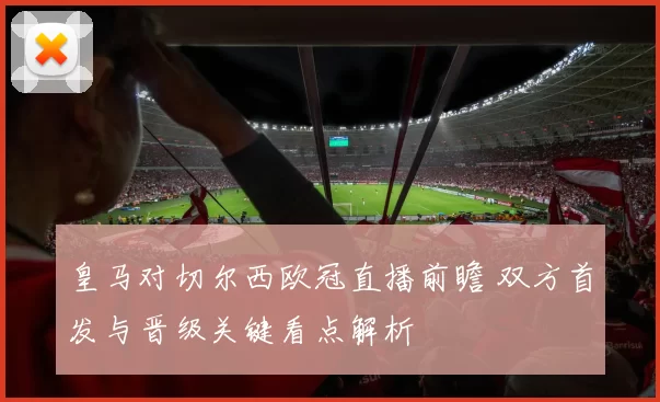 皇马对切尔西欧冠直播前瞻 双方首发与晋级关键看点解析