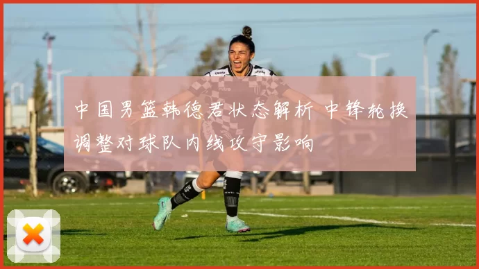 中国男篮韩德君状态解析 中锋轮换调整对球队内线攻守影响