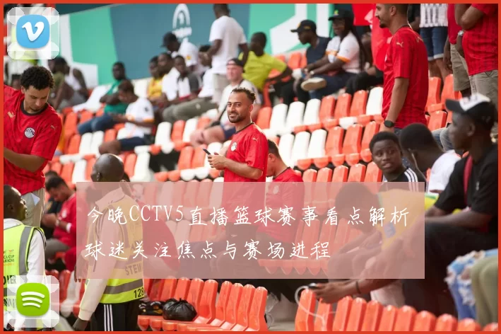 今晚CCTV5直播篮球赛事看点解析 球迷关注焦点与赛场进程