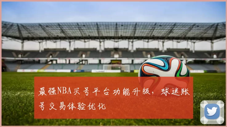 最强NBA买号平台功能升级，球迷账号交易体验优化