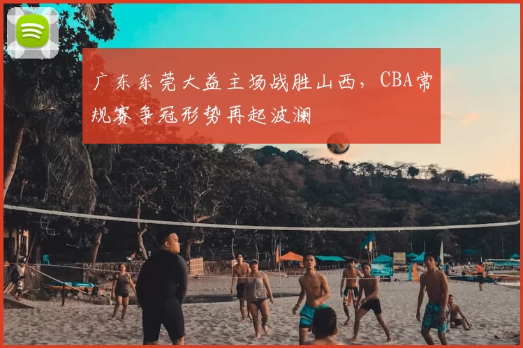 广东东莞大益主场战胜山西，CBA常规赛争冠形势再起波澜