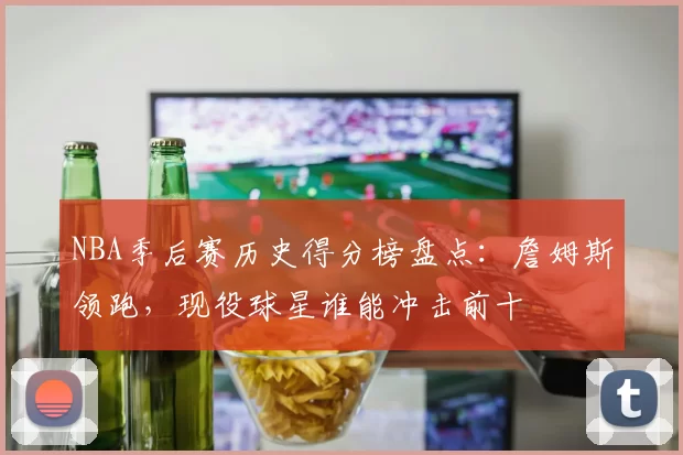 NBA季后赛历史得分榜盘点:詹姆斯领跑,现役球星谁能冲击前十