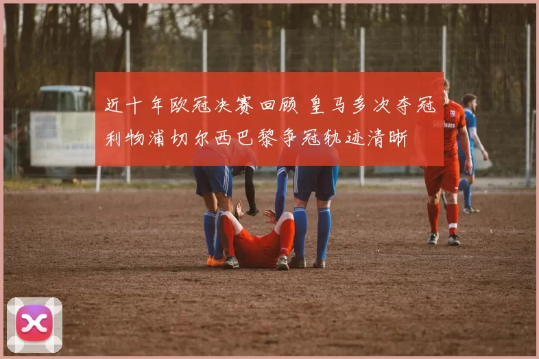 近十年欧冠决赛回顾 皇马多次夺冠利物浦切尔西巴黎争冠轨迹清晰