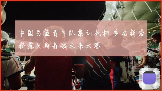 中国男篮青年队集训亮相 多名新秀崭露头角备战未来大赛