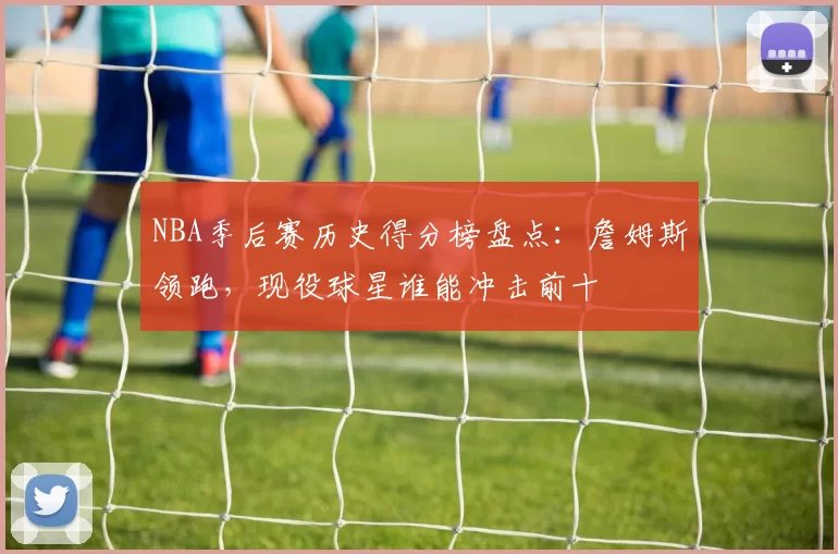 NBA季后赛历史得分榜盘点:詹姆斯领跑,现役球星谁能冲击前十