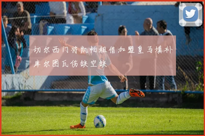 切尔西门将凯帕租借加盟皇马填补库尔图瓦伤缺空缺