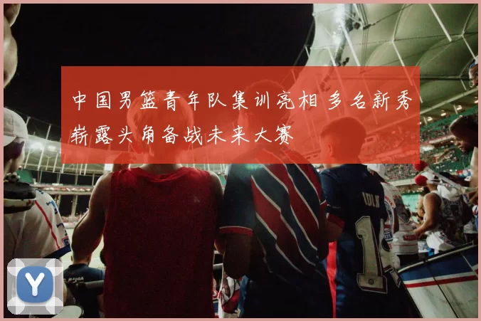 中国男篮青年队集训亮相 多名新秀崭露头角备战未来大赛