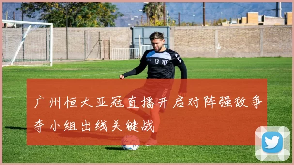 广州恒大亚冠直播开启对阵强敌争夺小组出线关键战