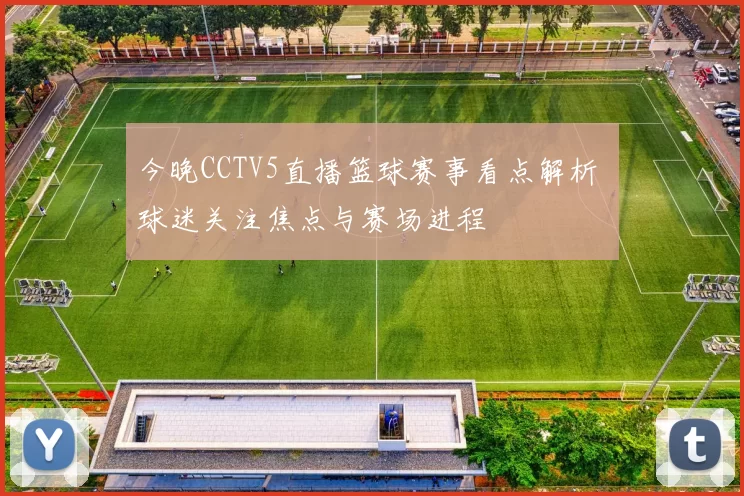 今晚CCTV5直播篮球赛事看点解析 球迷关注焦点与赛场进程