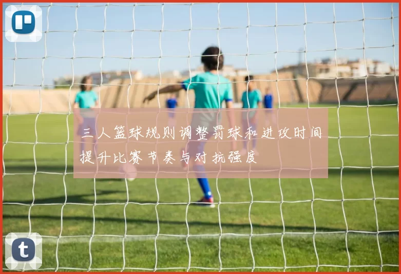 三人篮球规则调整罚球和进攻时间提升比赛节奏与对抗强度