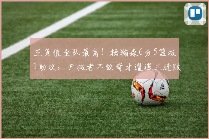 正负值全队最高！杨瀚森6分5篮板1助攻，开拓者不敌奇才遭遇三连败