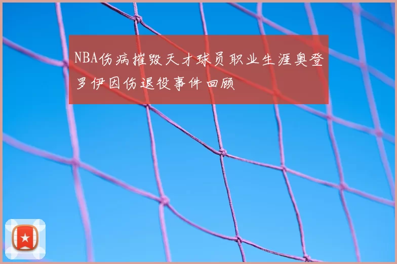 NBA伤病摧毁天才球员职业生涯奥登罗伊因伤退役事件回顾