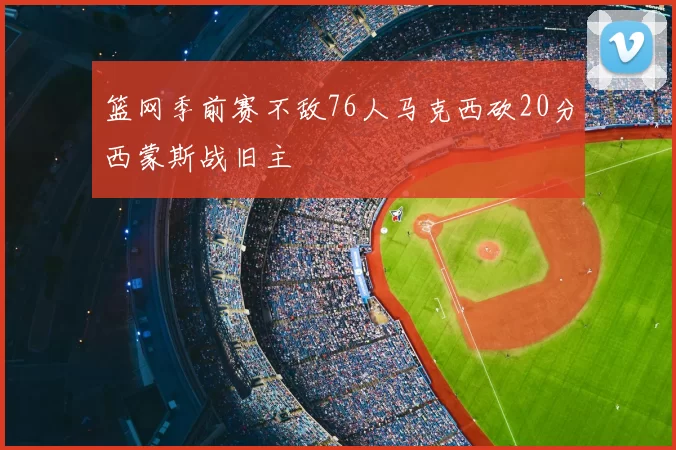 篮网季前赛不敌76人马克西砍20分西蒙斯战旧主