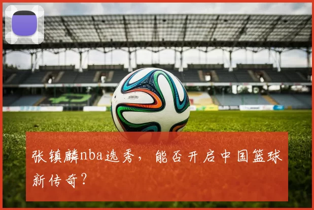 张镇麟nba选秀，能否开启中国篮球新传奇？