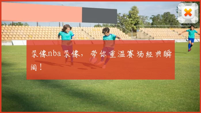 录像nba录像，带你重温赛场经典瞬间！