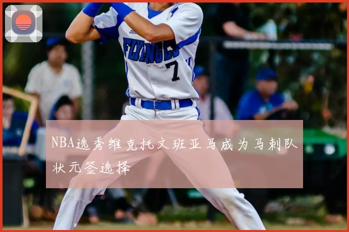 NBA选秀维克托文班亚马成为马刺队状元签选择