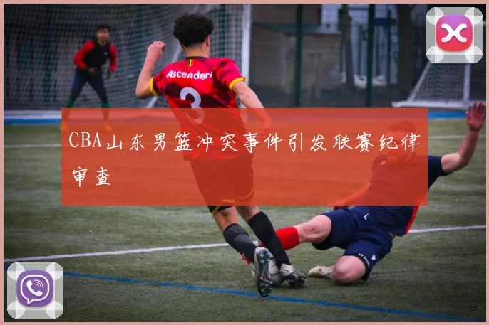 CBA山东男篮冲突事件引发联赛纪律审查