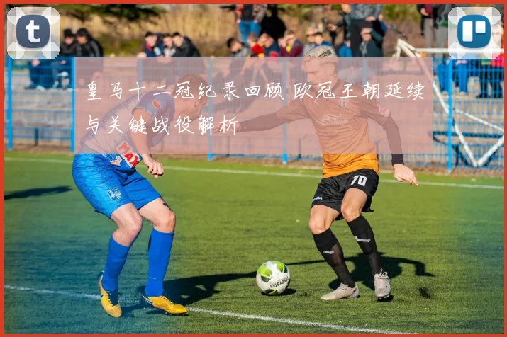 皇马十二冠纪录回顾 欧冠王朝延续与关键战役解析