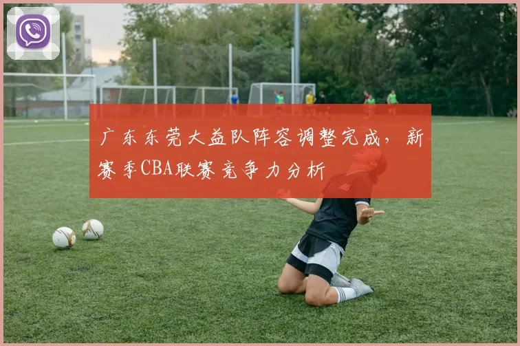 广东东莞大益队阵容调整完成，新赛季CBA联赛竞争力分析