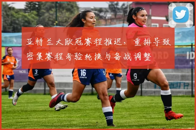 亚特兰大欧冠赛程推迟,重排导致密集赛程考验轮换与备战调整