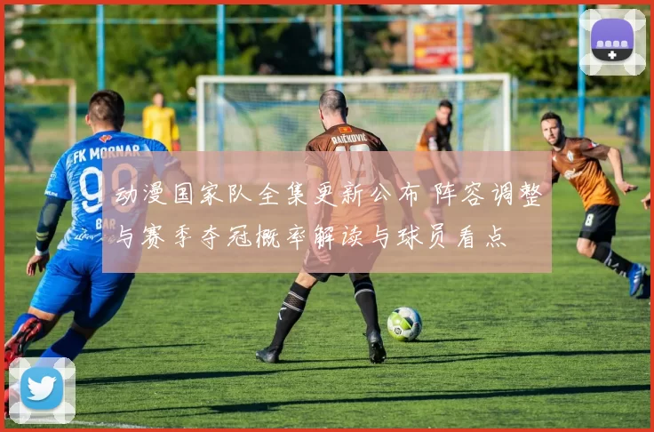 动漫国家队全集更新公布 阵容调整与赛季夺冠概率解读与球员看点