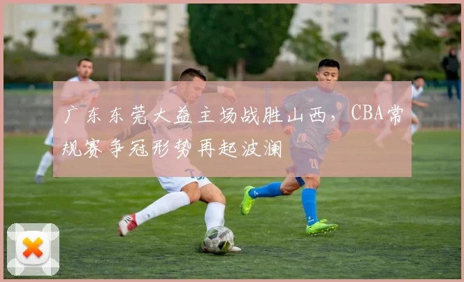 广东东莞大益主场战胜山西，CBA常规赛争冠形势再起波澜