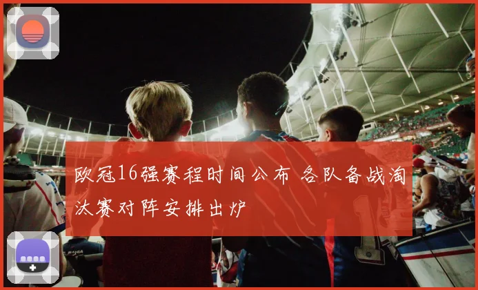 欧冠16强赛程时间公布 各队备战淘汰赛对阵安排出炉