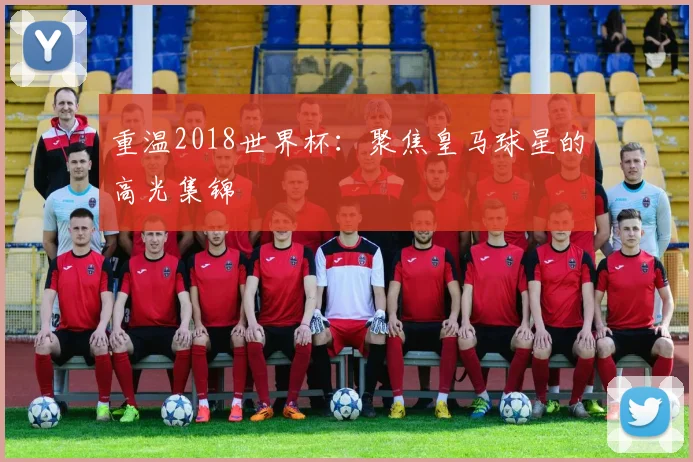 重温2018世界杯：聚焦皇马球星的高光集锦
